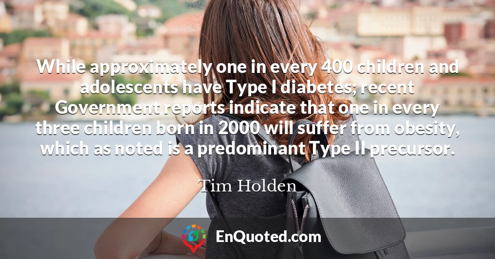 While approximately one in every 400 children and adolescents have Type I diabetes; recent Government reports indicate that one in every three children born in 2000 will suffer from obesity, which as noted is a predominant Type II precursor.