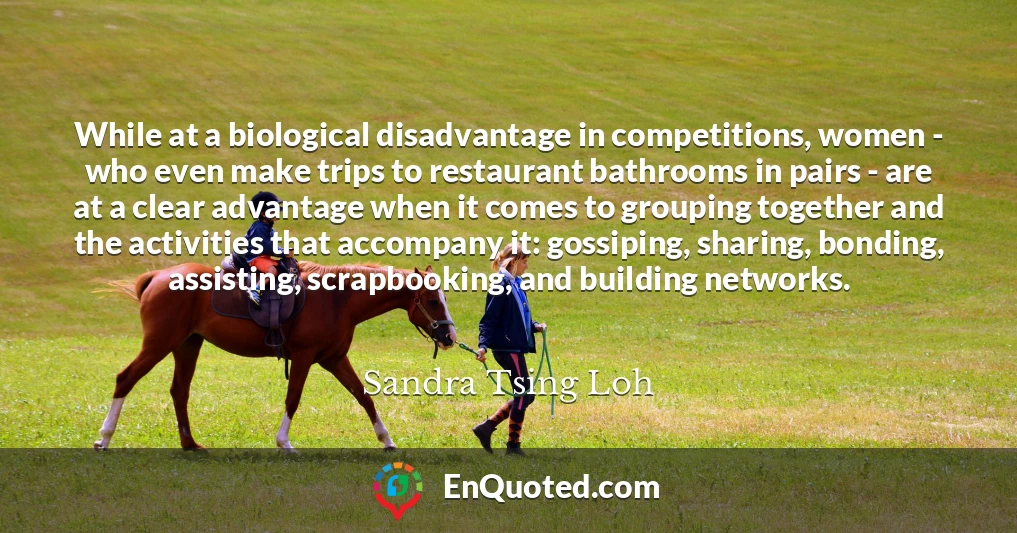 While at a biological disadvantage in competitions, women - who even make trips to restaurant bathrooms in pairs - are at a clear advantage when it comes to grouping together and the activities that accompany it: gossiping, sharing, bonding, assisting, scrapbooking, and building networks.