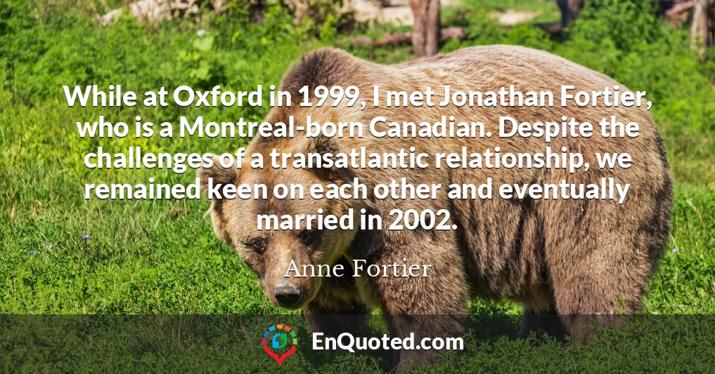While at Oxford in 1999, I met Jonathan Fortier, who is a Montreal-born Canadian. Despite the challenges of a transatlantic relationship, we remained keen on each other and eventually married in 2002.