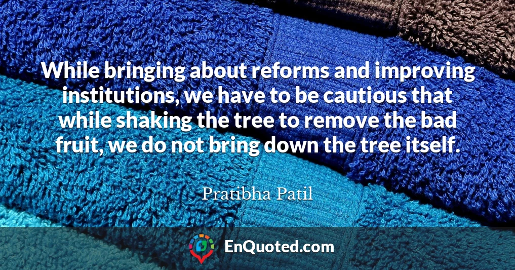 While bringing about reforms and improving institutions, we have to be cautious that while shaking the tree to remove the bad fruit, we do not bring down the tree itself.