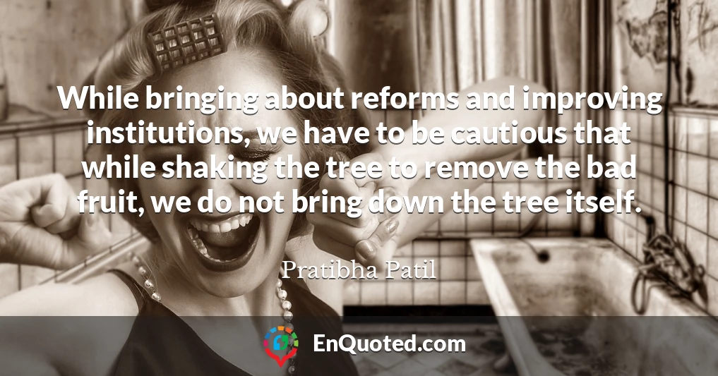 While bringing about reforms and improving institutions, we have to be cautious that while shaking the tree to remove the bad fruit, we do not bring down the tree itself.