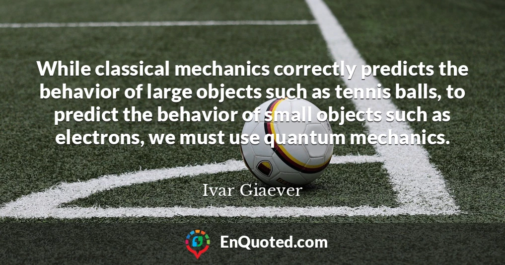 While classical mechanics correctly predicts the behavior of large objects such as tennis balls, to predict the behavior of small objects such as electrons, we must use quantum mechanics.