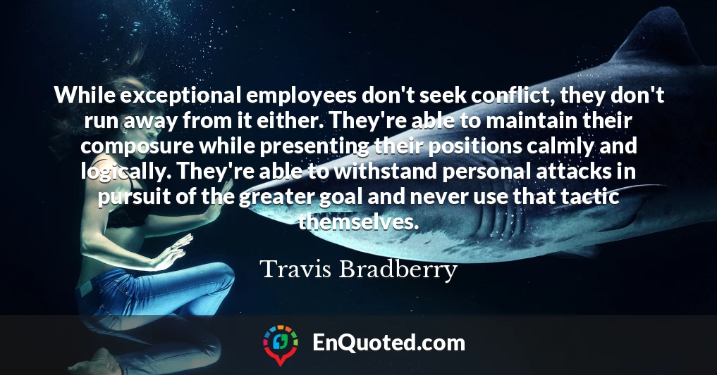 While exceptional employees don't seek conflict, they don't run away from it either. They're able to maintain their composure while presenting their positions calmly and logically. They're able to withstand personal attacks in pursuit of the greater goal and never use that tactic themselves.