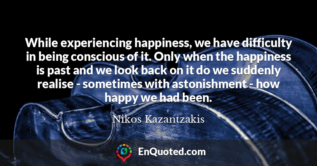 While experiencing happiness, we have difficulty in being conscious of it. Only when the happiness is past and we look back on it do we suddenly realise - sometimes with astonishment - how happy we had been.