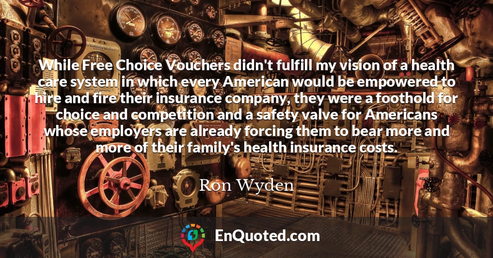 While Free Choice Vouchers didn't fulfill my vision of a health care system in which every American would be empowered to hire and fire their insurance company, they were a foothold for choice and competition and a safety valve for Americans whose employers are already forcing them to bear more and more of their family's health insurance costs.
