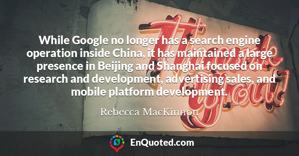 While Google no longer has a search engine operation inside China, it has maintained a large presence in Beijing and Shanghai focused on research and development, advertising sales, and mobile platform development.