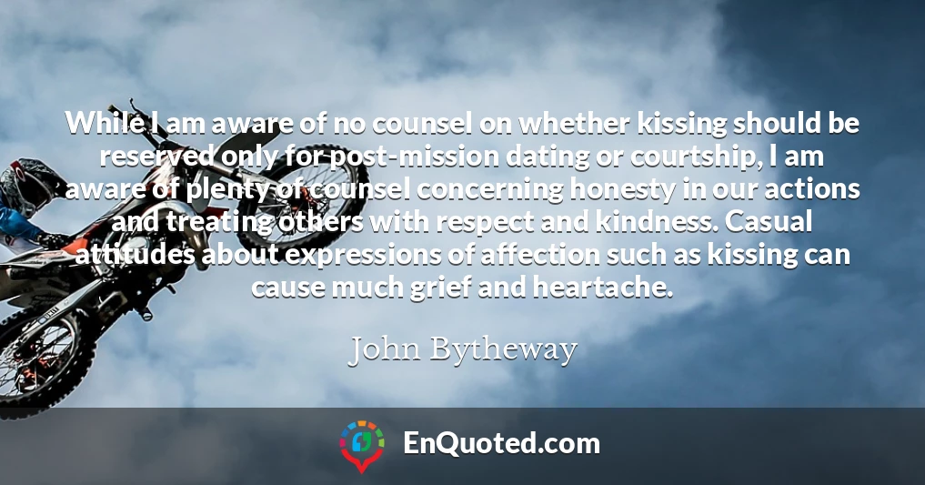While I am aware of no counsel on whether kissing should be reserved only for post-mission dating or courtship, I am aware of plenty of counsel concerning honesty in our actions and treating others with respect and kindness. Casual attitudes about expressions of affection such as kissing can cause much grief and heartache.