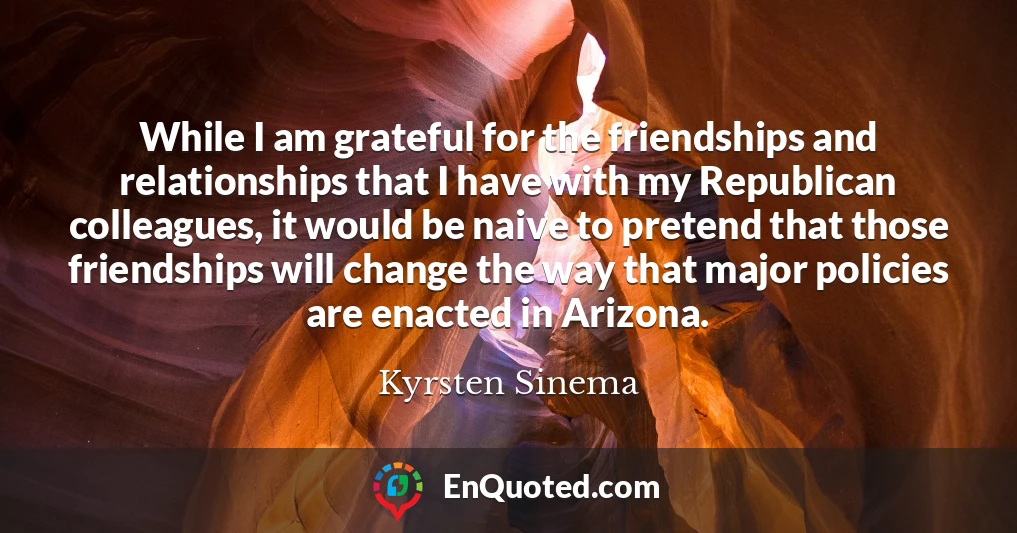 While I am grateful for the friendships and relationships that I have with my Republican colleagues, it would be naive to pretend that those friendships will change the way that major policies are enacted in Arizona.