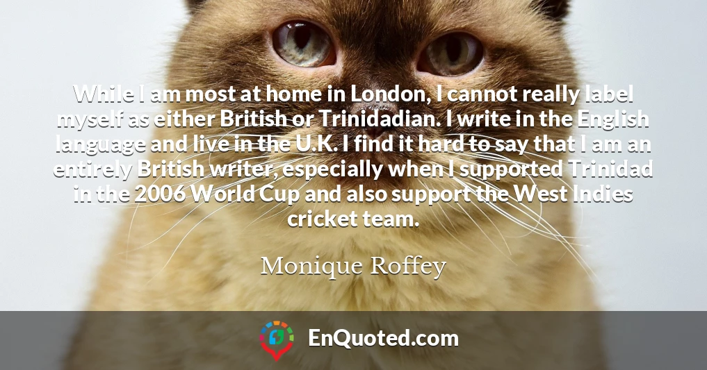 While I am most at home in London, I cannot really label myself as either British or Trinidadian. I write in the English language and live in the U.K. I find it hard to say that I am an entirely British writer, especially when I supported Trinidad in the 2006 World Cup and also support the West Indies cricket team.