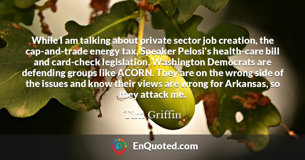 While I am talking about private sector job creation, the cap-and-trade energy tax, Speaker Pelosi's health-care bill and card-check legislation, Washington Democrats are defending groups like ACORN. They are on the wrong side of the issues and know their views are wrong for Arkansas, so they attack me.
