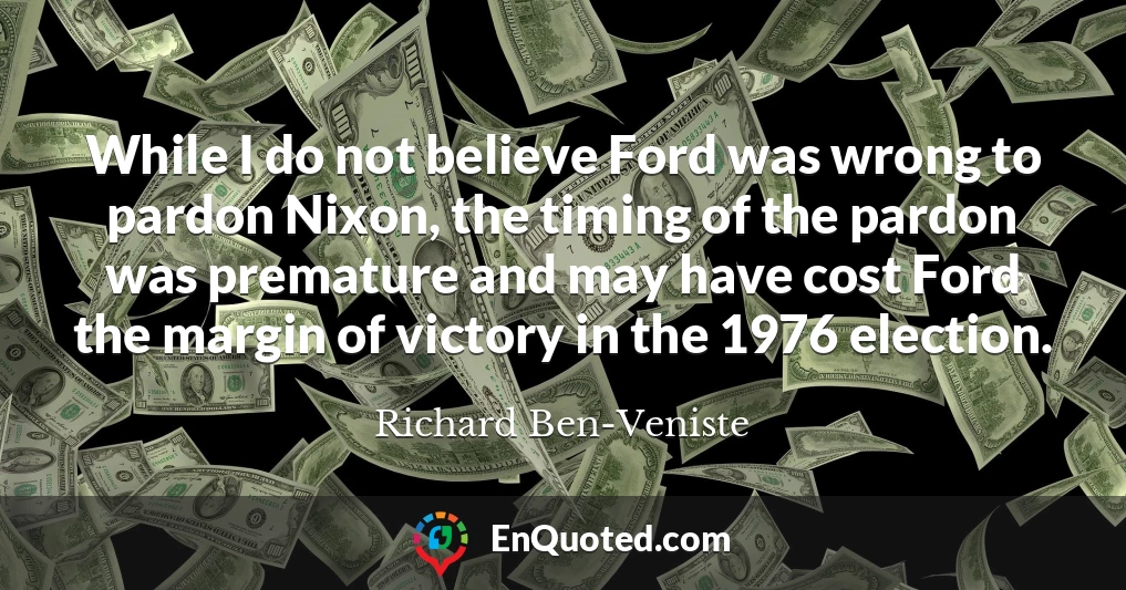 While I do not believe Ford was wrong to pardon Nixon, the timing of the pardon was premature and may have cost Ford the margin of victory in the 1976 election.