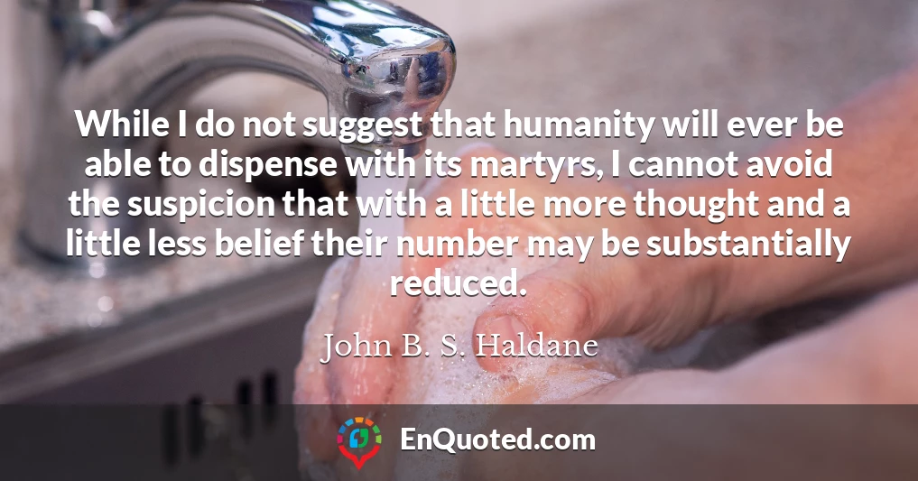 While I do not suggest that humanity will ever be able to dispense with its martyrs, I cannot avoid the suspicion that with a little more thought and a little less belief their number may be substantially reduced.