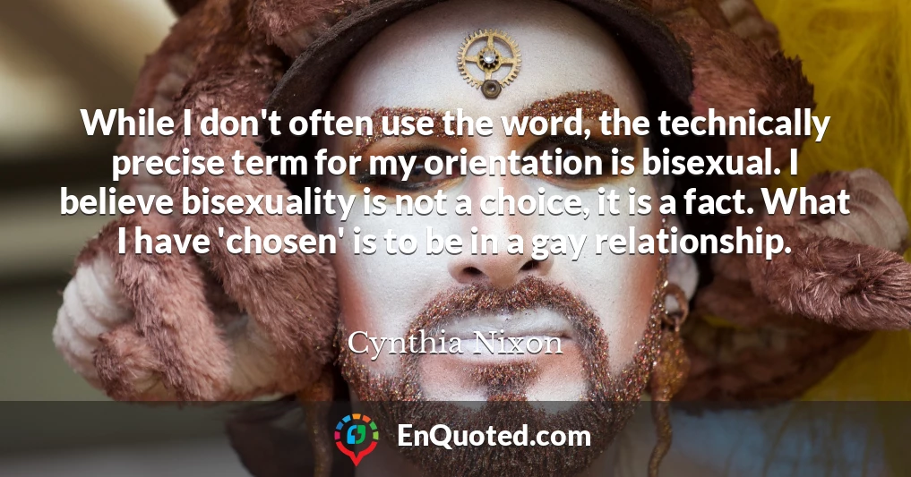 While I don't often use the word, the technically precise term for my orientation is bisexual. I believe bisexuality is not a choice, it is a fact. What I have 'chosen' is to be in a gay relationship.