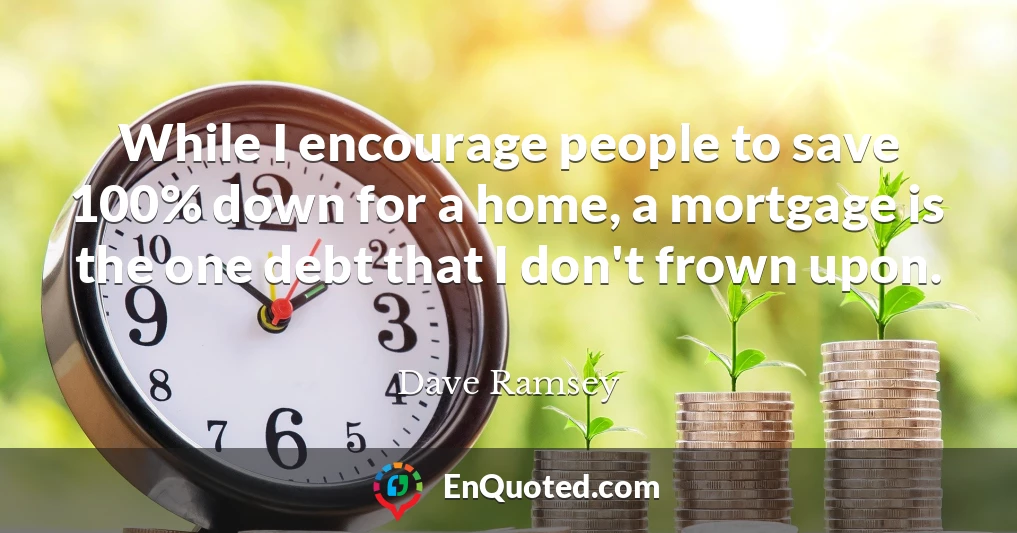 While I encourage people to save 100% down for a home, a mortgage is the one debt that I don't frown upon.