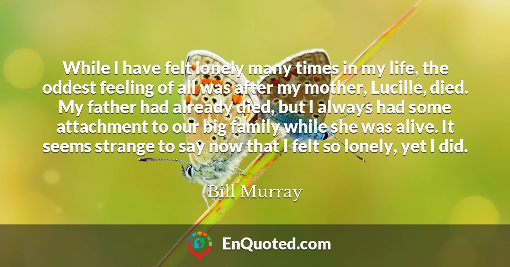 While I have felt lonely many times in my life, the oddest feeling of all was after my mother, Lucille, died. My father had already died, but I always had some attachment to our big family while she was alive. It seems strange to say now that I felt so lonely, yet I did.