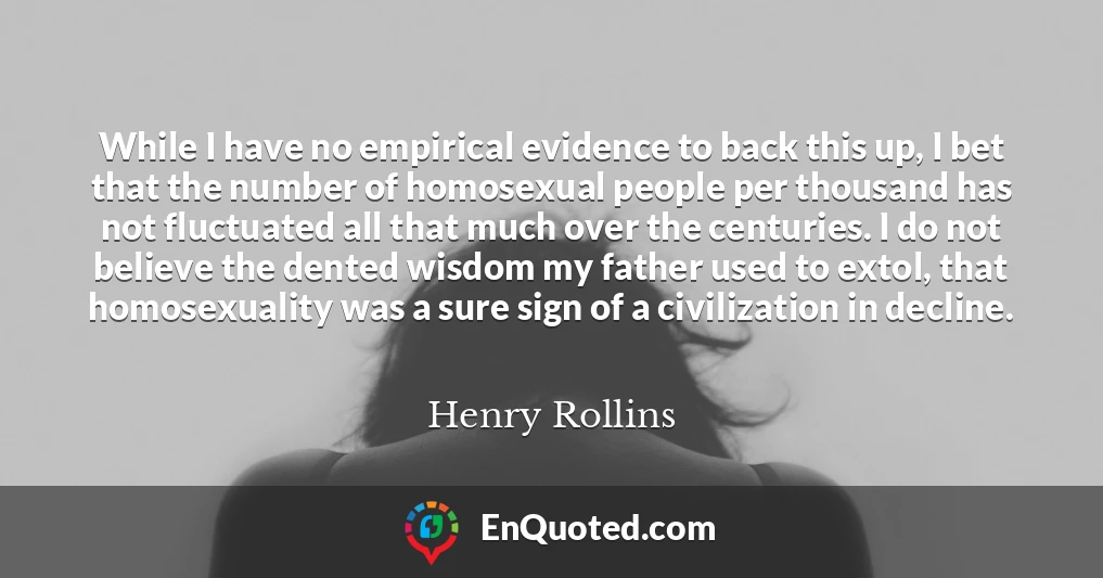 While I have no empirical evidence to back this up, I bet that the number of homosexual people per thousand has not fluctuated all that much over the centuries. I do not believe the dented wisdom my father used to extol, that homosexuality was a sure sign of a civilization in decline.