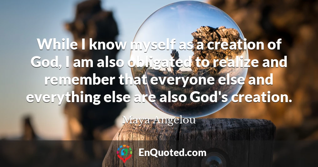 While I know myself as a creation of God, I am also obligated to realize and remember that everyone else and everything else are also God's creation.