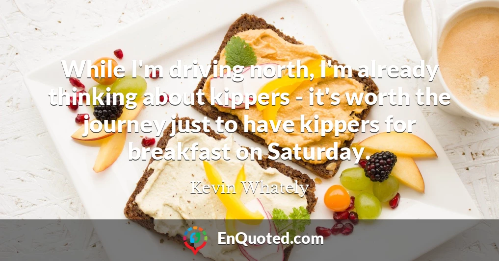 While I'm driving north, I'm already thinking about kippers - it's worth the journey just to have kippers for breakfast on Saturday.