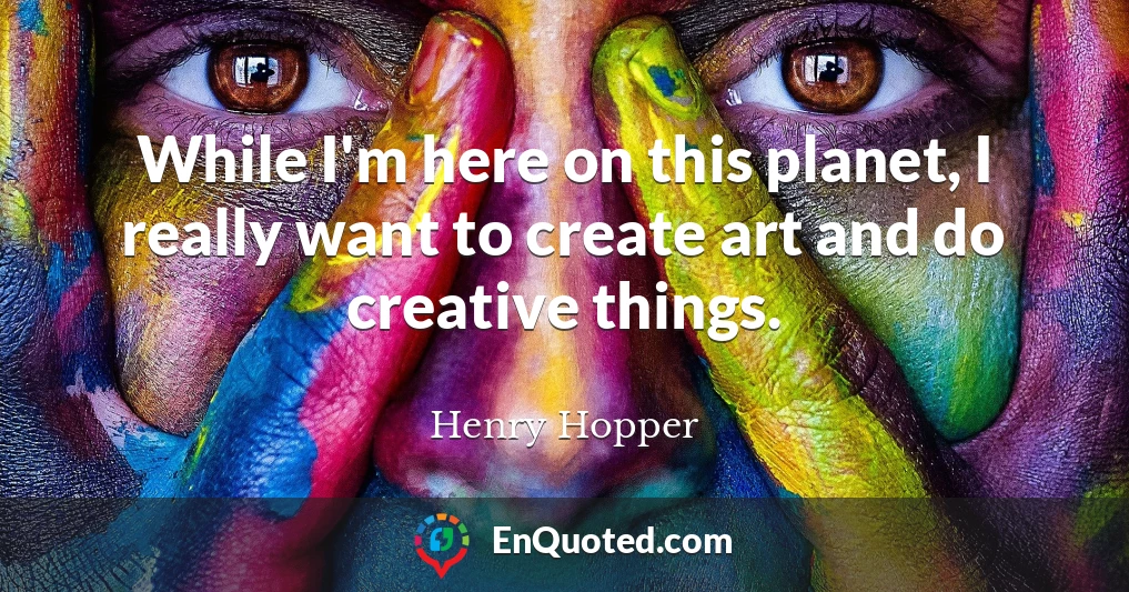 While I'm here on this planet, I really want to create art and do creative things.