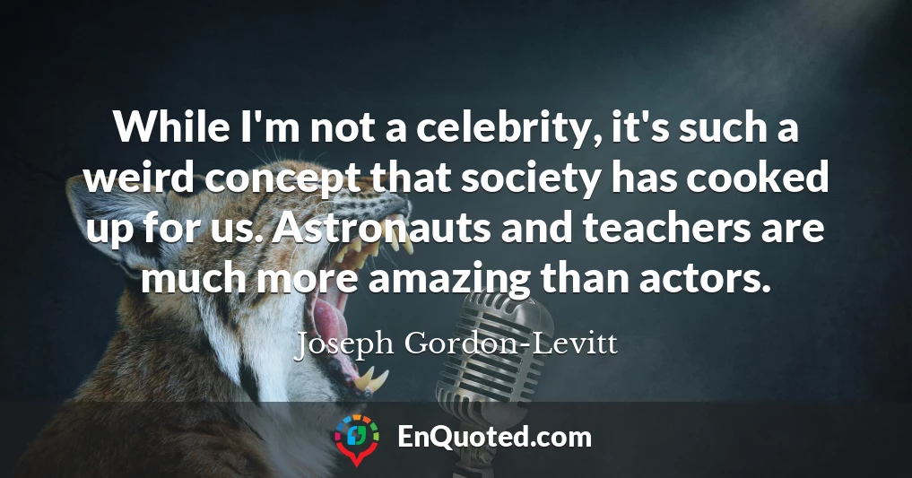 While I'm not a celebrity, it's such a weird concept that society has cooked up for us. Astronauts and teachers are much more amazing than actors.