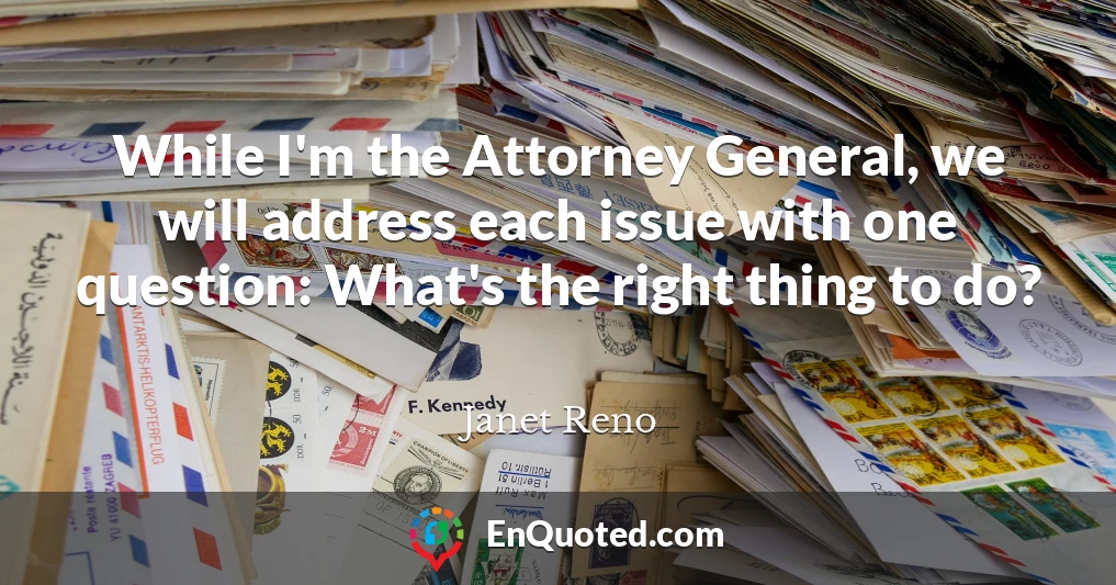 While I'm the Attorney General, we will address each issue with one question: What's the right thing to do?