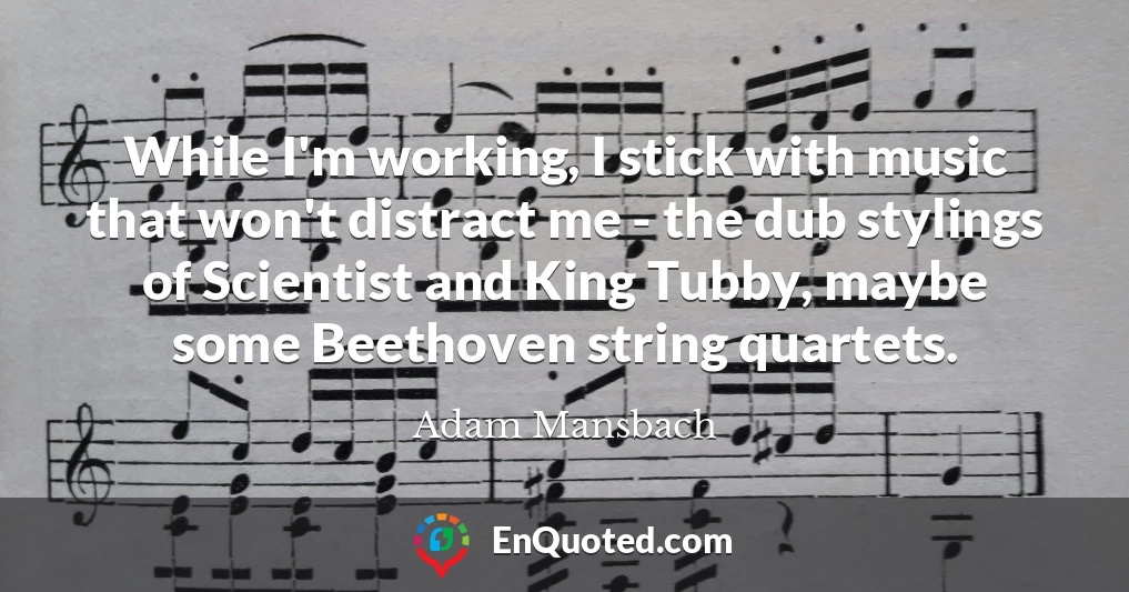 While I'm working, I stick with music that won't distract me - the dub stylings of Scientist and King Tubby, maybe some Beethoven string quartets.