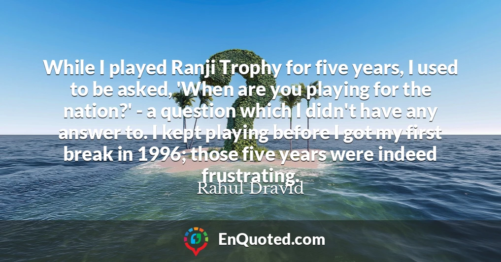 While I played Ranji Trophy for five years, I used to be asked, 'When are you playing for the nation?' - a question which I didn't have any answer to. I kept playing before I got my first break in 1996; those five years were indeed frustrating.