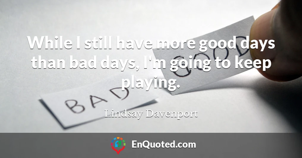 While I still have more good days than bad days, I'm going to keep playing.
