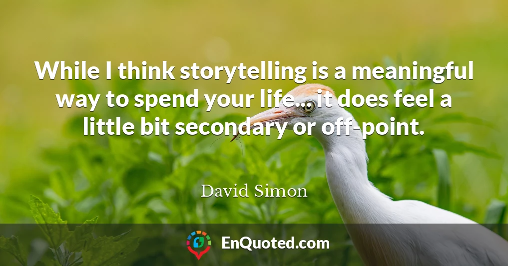 While I think storytelling is a meaningful way to spend your life... it does feel a little bit secondary or off-point.