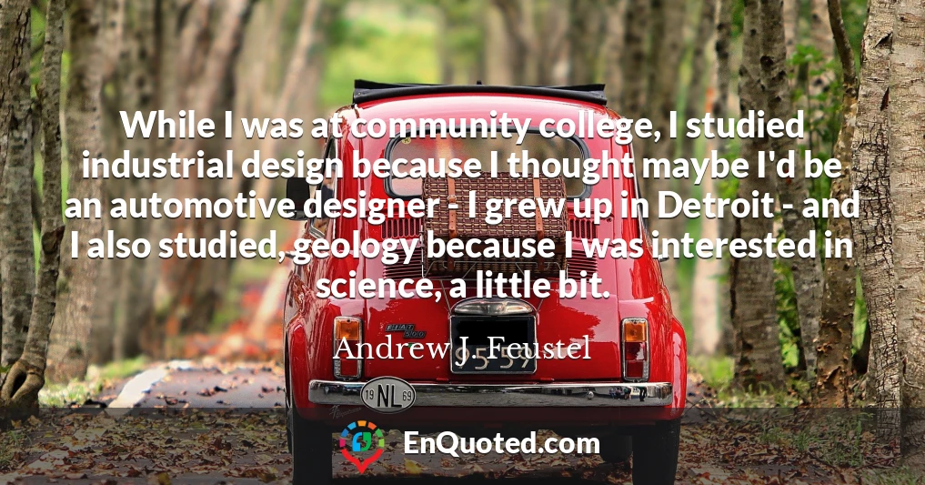 While I was at community college, I studied industrial design because I thought maybe I'd be an automotive designer - I grew up in Detroit - and I also studied, geology because I was interested in science, a little bit.