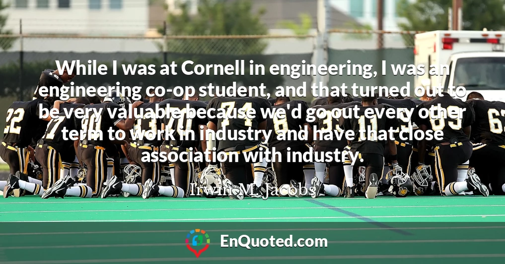 While I was at Cornell in engineering, I was an engineering co-op student, and that turned out to be very valuable because we'd go out every other term to work in industry and have that close association with industry.
