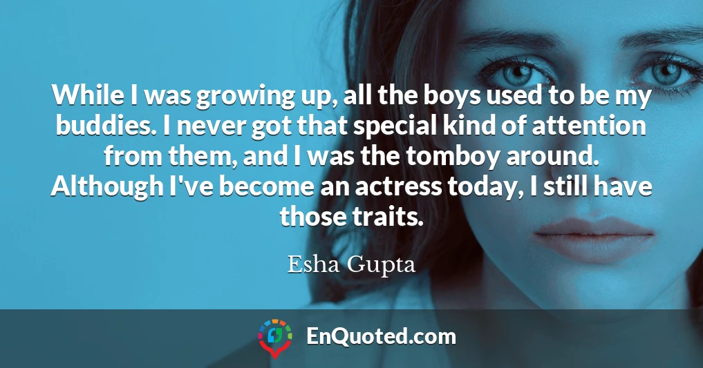 While I was growing up, all the boys used to be my buddies. I never got that special kind of attention from them, and I was the tomboy around. Although I've become an actress today, I still have those traits.