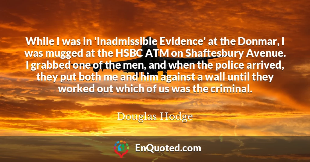 While I was in 'Inadmissible Evidence' at the Donmar, I was mugged at the HSBC ATM on Shaftesbury Avenue. I grabbed one of the men, and when the police arrived, they put both me and him against a wall until they worked out which of us was the criminal.