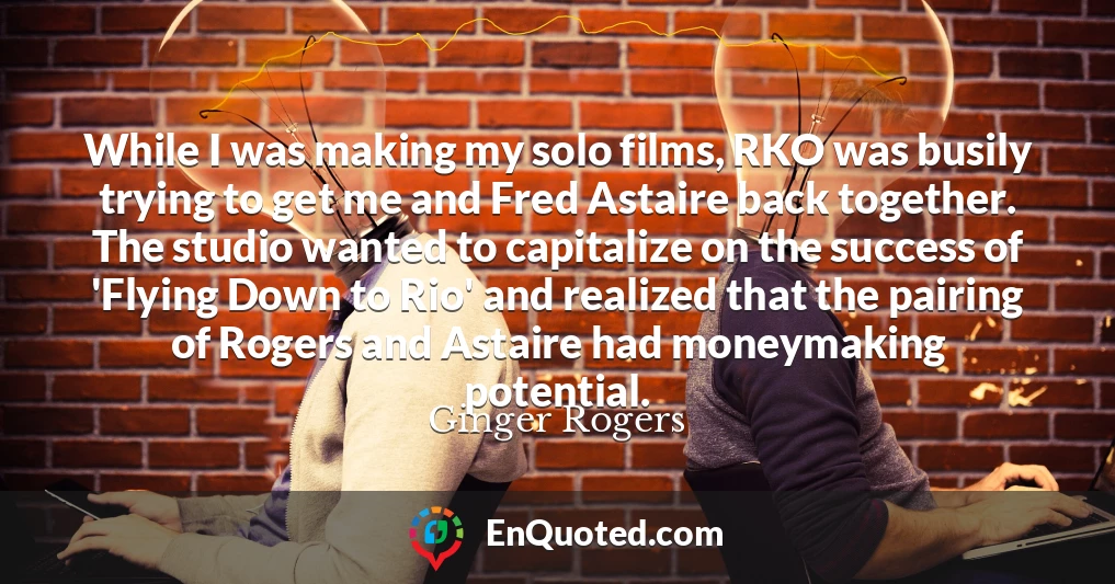 While I was making my solo films, RKO was busily trying to get me and Fred Astaire back together. The studio wanted to capitalize on the success of 'Flying Down to Rio' and realized that the pairing of Rogers and Astaire had moneymaking potential.
