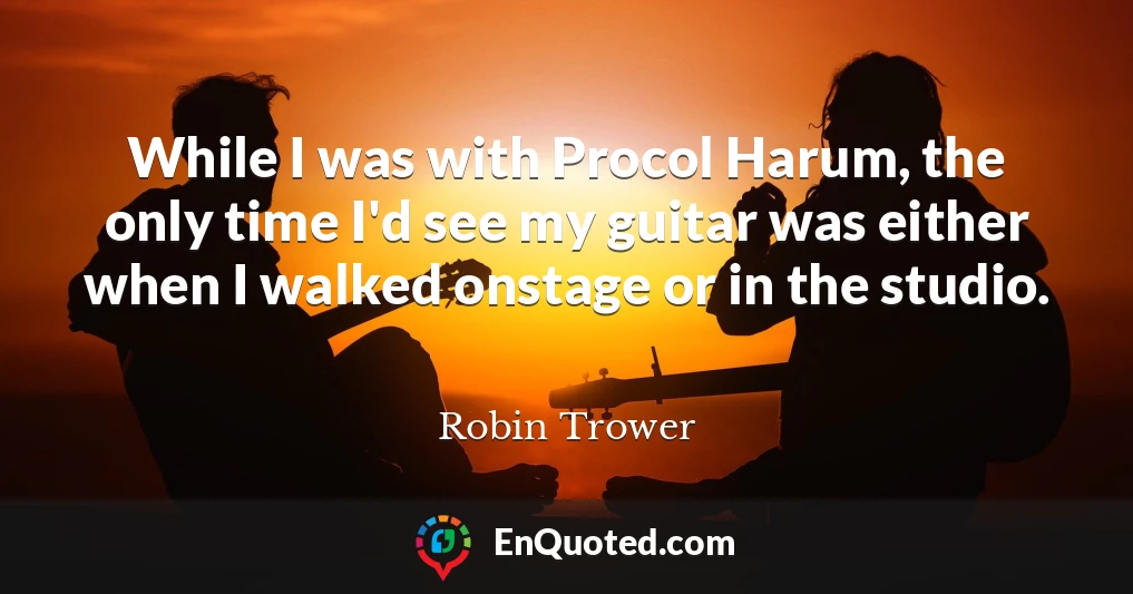 While I was with Procol Harum, the only time I'd see my guitar was either when I walked onstage or in the studio.