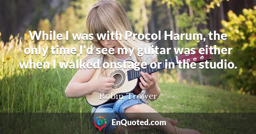 While I was with Procol Harum, the only time I'd see my guitar was either when I walked onstage or in the studio.