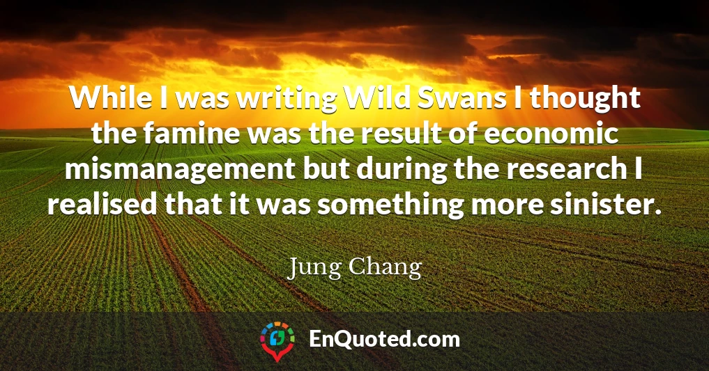 While I was writing Wild Swans I thought the famine was the result of economic mismanagement but during the research I realised that it was something more sinister.
