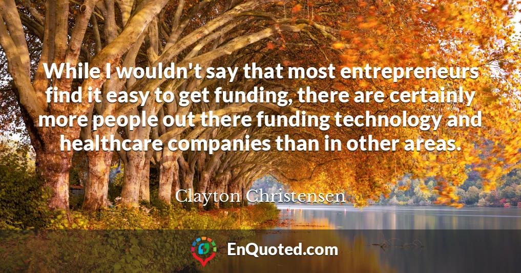 While I wouldn't say that most entrepreneurs find it easy to get funding, there are certainly more people out there funding technology and healthcare companies than in other areas.
