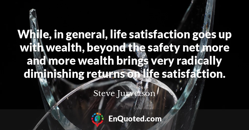 While, in general, life satisfaction goes up with wealth, beyond the safety net more and more wealth brings very radically diminishing returns on life satisfaction.