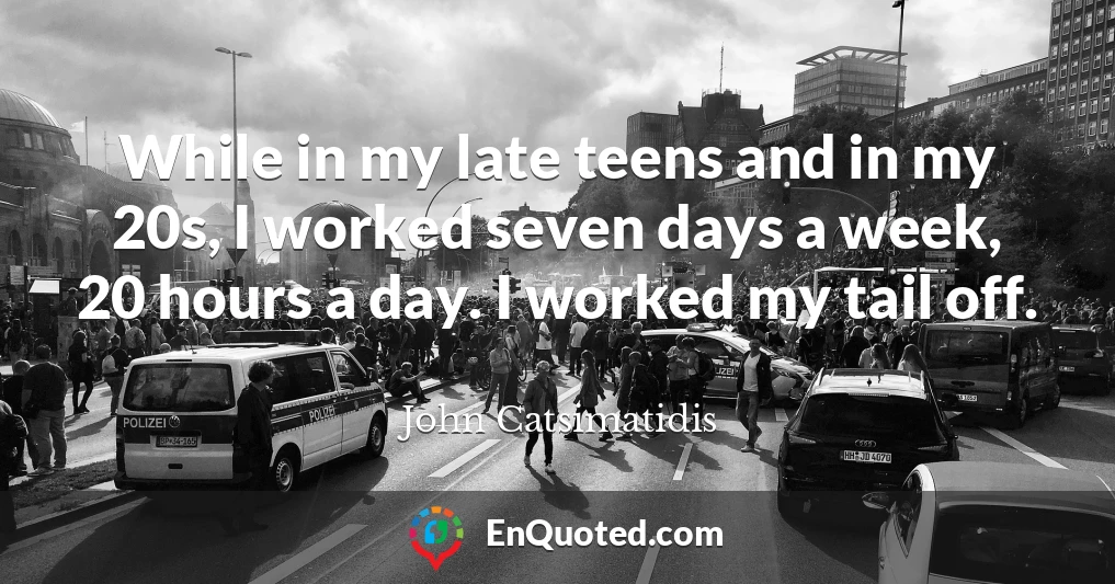 While in my late teens and in my 20s, I worked seven days a week, 20 hours a day. I worked my tail off.