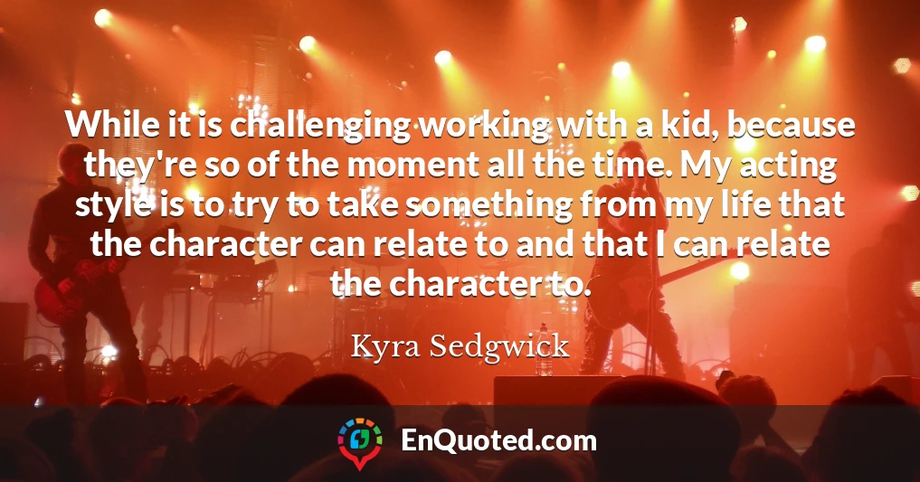 While it is challenging working with a kid, because they're so of the moment all the time. My acting style is to try to take something from my life that the character can relate to and that I can relate the character to.