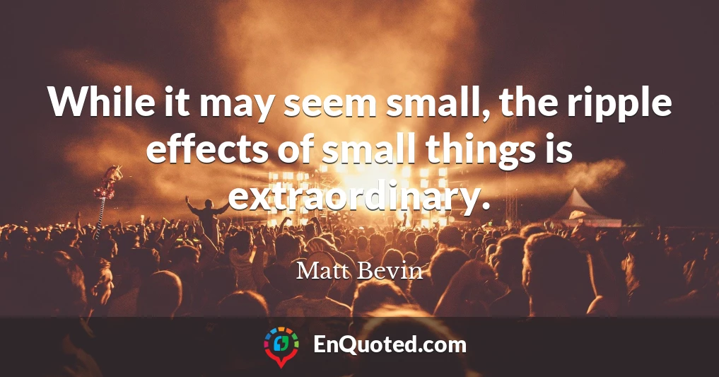 While it may seem small, the ripple effects of small things is extraordinary.