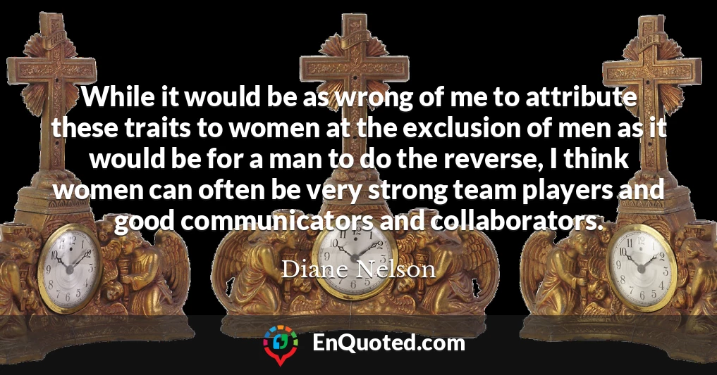 While it would be as wrong of me to attribute these traits to women at the exclusion of men as it would be for a man to do the reverse, I think women can often be very strong team players and good communicators and collaborators.