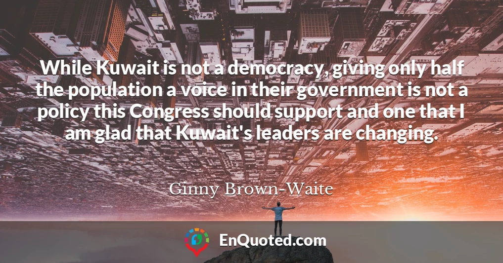 While Kuwait is not a democracy, giving only half the population a voice in their government is not a policy this Congress should support and one that I am glad that Kuwait's leaders are changing.