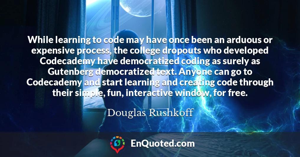 While learning to code may have once been an arduous or expensive process, the college dropouts who developed Codecademy have democratized coding as surely as Gutenberg democratized text. Anyone can go to Codecademy and start learning and creating code through their simple, fun, interactive window, for free.