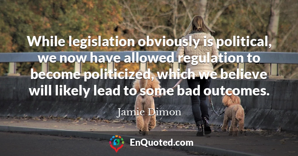While legislation obviously is political, we now have allowed regulation to become politicized, which we believe will likely lead to some bad outcomes.