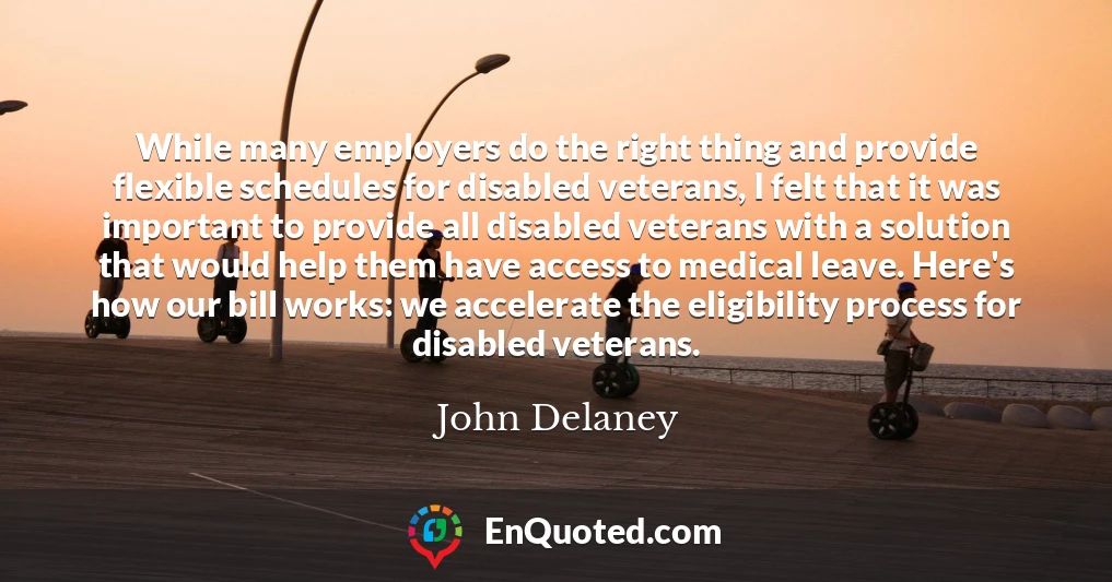 While many employers do the right thing and provide flexible schedules for disabled veterans, I felt that it was important to provide all disabled veterans with a solution that would help them have access to medical leave. Here's how our bill works: we accelerate the eligibility process for disabled veterans.