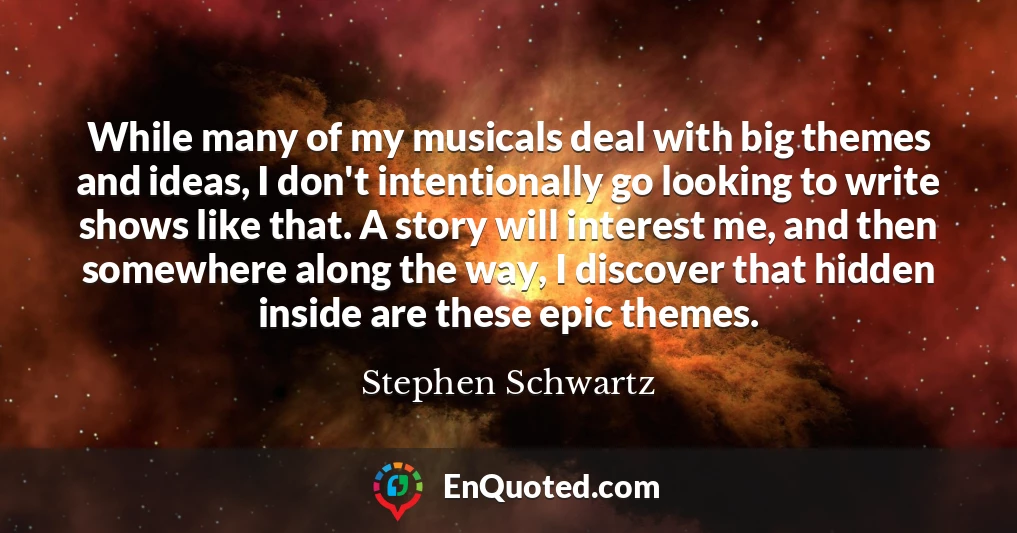 While many of my musicals deal with big themes and ideas, I don't intentionally go looking to write shows like that. A story will interest me, and then somewhere along the way, I discover that hidden inside are these epic themes.
