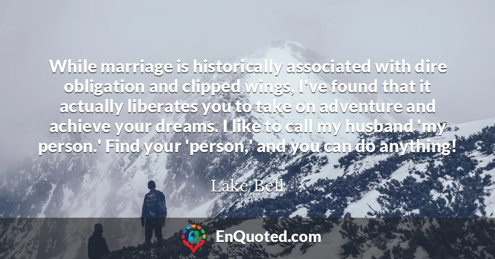 While marriage is historically associated with dire obligation and clipped wings, I've found that it actually liberates you to take on adventure and achieve your dreams. I like to call my husband 'my person.' Find your 'person,' and you can do anything!
