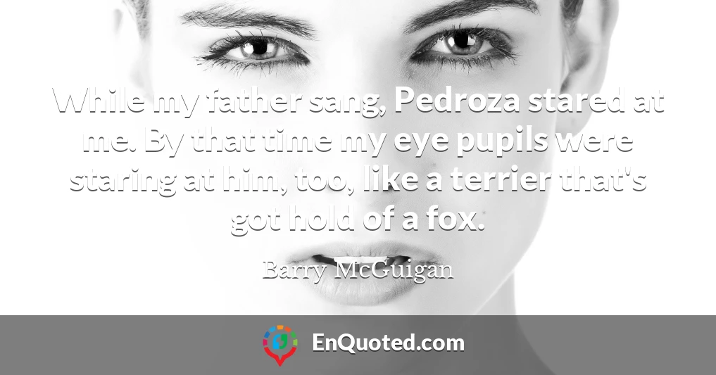 While my father sang, Pedroza stared at me. By that time my eye pupils were staring at him, too, like a terrier that's got hold of a fox.